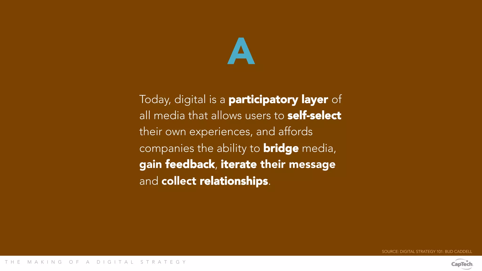T H E M A K I N G O F A D I G I T A L S T R A T E G Y 
Today, digital is a participatory layer of
all media that allows users to self-select
their own experiences, and affords
companies the ability to bridge media,
gain feedback, iterate their message
and collect relationships.
A
SOURCE: DIGITAL STRATEGY 101: BUD CADDELL 
 