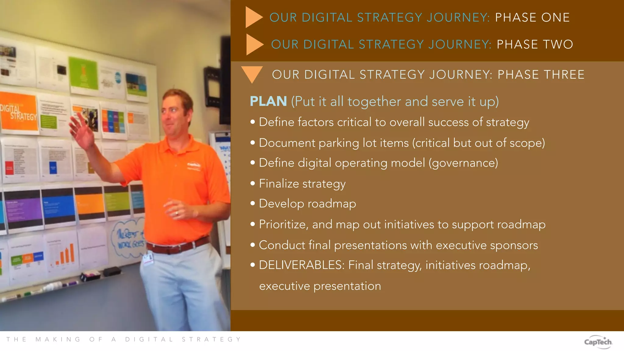 T H E M A K I N G O F A D I G I T A L S T R A T E G Y 
OUR DIGITAL STRATEGY JOURNEY: PHASE ONE
PLAN (Put it all together and serve it up)
• Define factors critical to overall success of strategy
• Document parking lot items (critical but out of scope)
• Define digital operating model (governance)
• Finalize strategy
• Develop roadmap
• Prioritize, and map out initiatives to support roadmap
• Conduct final presentations with executive sponsors
• DELIVERABLES: Final strategy, initiatives roadmap,
executive presentation
OUR DIGITAL STRATEGY JOURNEY: PHASE TWO
OUR DIGITAL STRATEGY JOURNEY: PHASE THREE
 