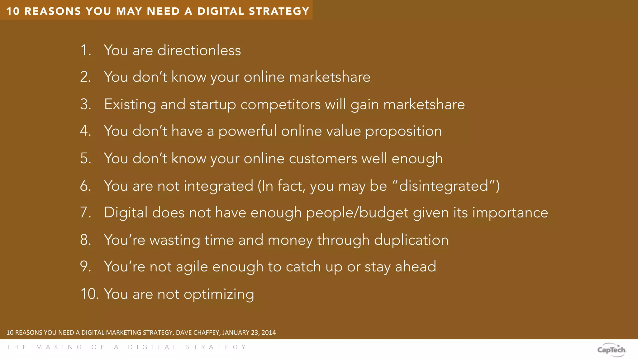 T H E M A K I N G O F A D I G I T A L S T R A T E G Y 
10 REASONS YOU MAY NEED A DIGITAL STRATEGY
1.  You are directionless
2.  You don’t know your online marketshare
3.  Existing and startup competitors will gain marketshare
4.  You don’t have a powerful online value proposition
5.  You don’t know your online customers well enough
6.  You are not integrated (In fact, you may be “disintegrated”)
7.  Digital does not have enough people/budget given its importance
8.  You’re wasting time and money through duplication
9.  You’re not agile enough to catch up or stay ahead
10. You are not optimizing
10	
  REASONS	
  YOU	
  NEED	
  A	
  DIGITAL	
  MARKETING	
  STRATEGY,	
  DAVE	
  CHAFFEY,	
  JANUARY	
  23,	
  2014	
  
 