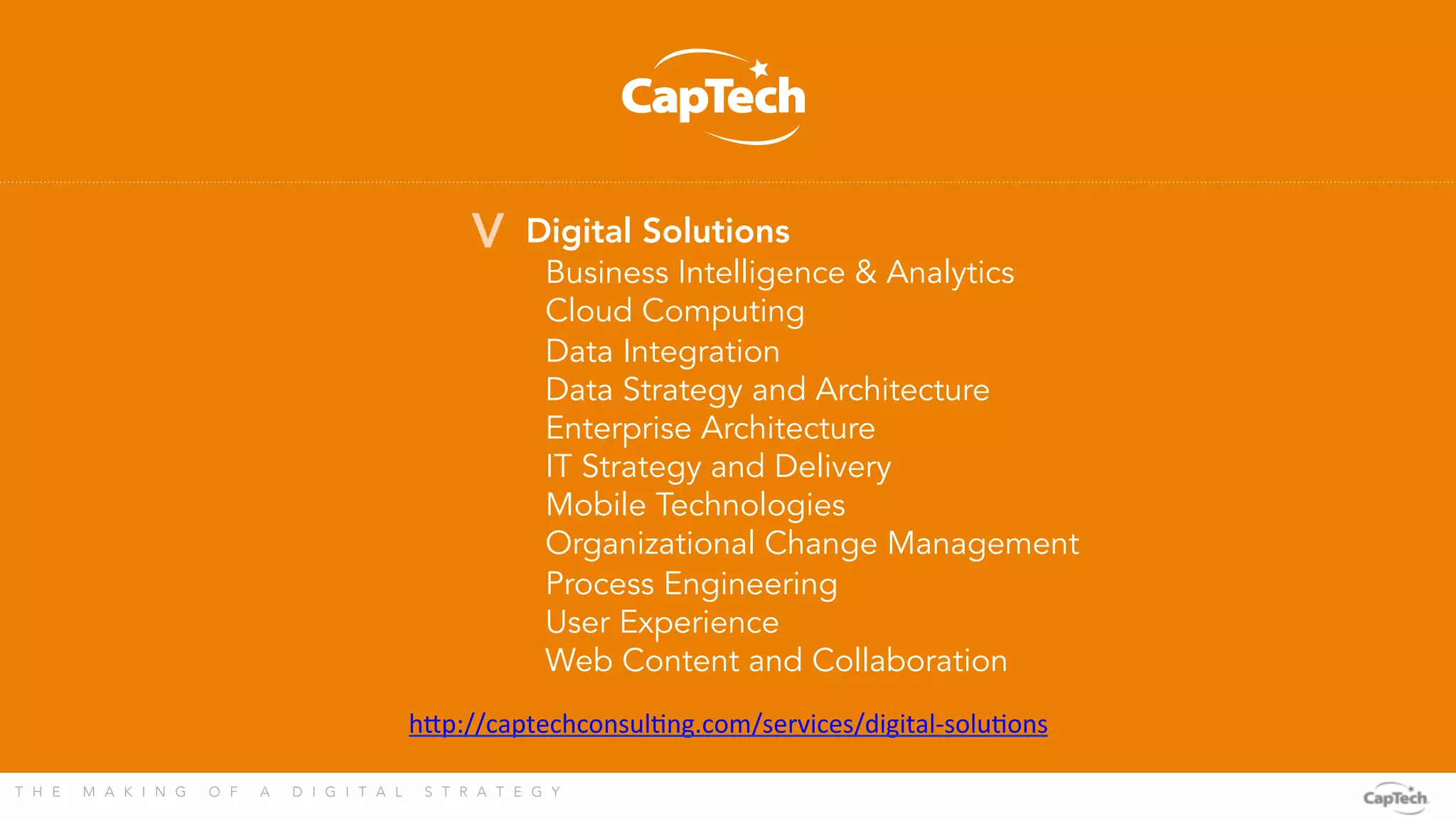 T H E M A K I N G O F A D I G I T A L S T R A T E G Y 
Digital Solutions

Business Intelligence & Analytics
Cloud Computing
Data Integration
Data Strategy and Architecture
Enterprise Architecture
IT Strategy and Delivery
Mobile Technologies
Organizational Change Management
Process Engineering
User Experience
Web Content and Collaboration
V
h?p://captechconsulLng.com/services/digital-­‐soluLons	
  
	
  
 