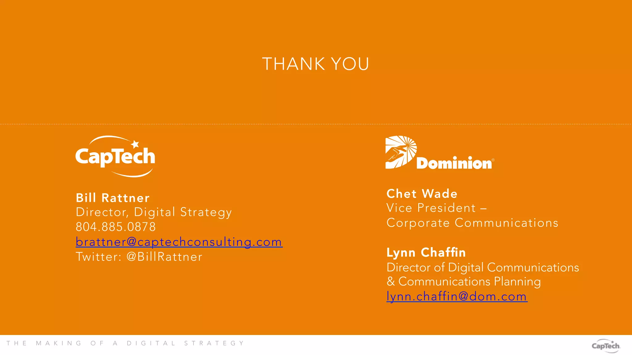 T H E M A K I N G O F A D I G I T A L S T R A T E G Y 
THANK YOU
Bill Rattner
Director, Digital Strategy
804.885.0878
brattner@captechconsulting.com
Twitter: @BillRattner
Chet Wade
Vice President –
Corporate Communications

Lynn Chafﬁn
Director of Digital Communications
& Communications Planning
lynn.chaffin@dom.com

 