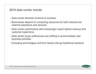 © 2014 Forrester Research, Inc. Reproduction Prohibited
10
2014 data center trends
› Data center demand continue to increase
› Businesses depend on computing resources for both internal and
external operations and services
› Data center performance will increasingly impact topline revenue and
customer experience
› Data center buyer preferences are shifting to accommodate new
business priorities
› Emerging technologies and form factors disrupt traditional solutions
 