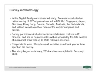 © 2014 Forrester Research, Inc. Reproduction Prohibited
15
Survey methodology
› In this Digital Realty-commissioned study, Forrester conducted an
online survey of 517 organizations in the US, UK, Singapore, Japan,
Germany, Hong Kong, France, Canada, Australia, the Netherlands,
and Ireland to evaluate their data center investment plans and
drivers.
› Survey participants included senior-level decision makers in IT,
Finance, and line of business roles with responsibility for data centers
at midmarket firms with up to $500 million in revenue.
› Respondents were offered a small incentive as a thank you for time
spent on the survey.
› The study began in January, 2014 and was completed in February,
2014.
 