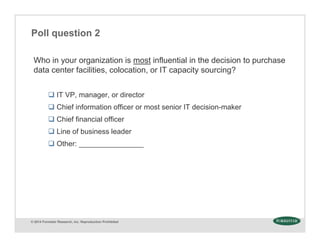 © 2014 Forrester Research, Inc. Reproduction Prohibited
Poll question 2
Who in your organization is most influential in the decision to purchase
data center facilities, colocation, or IT capacity sourcing?
 IT VP, manager, or director
 Chief information officer or most senior IT decision-maker
 Chief financial officer
 Line of business leader
 Other: ________________
 