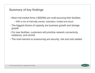 © 2014 Forrester Research, Inc. Reproduction Prohibited
Summary of key findings
› Most mid-market firms (<$500M) are multi-sourcing their facilities
• With a mix of internally owned, colocation, hosted and cloud
› The biggest drivers of capacity are business growth and storage
growth
› For new facilities, customers will prioritize network connectivity,
resilience, and control
› The main barriers to outsourcing are security, risk and cost related
 