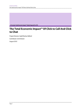 Forrester Consulting

The Total Economic Impact™ Of Click to Call And Click to Chat

A Forrester Total Economic Impact™ Study Prepared For ATG

The Total Economic Impact™ Of Click to Call And Click
to Chat
Project Director: Sadaf Roshan Bellord
Contributor: Jon Erickson
August 2010

Page 1

 