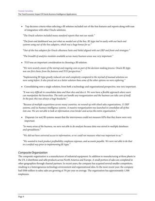 Forrester Consulting
The Total Economic Impact Of Oracle Business Intelligence Applications
Page 9
• Top decision criteria when selecting a BI solution included out-of-the-box features and reports along with ease
of integration with other Oracle solutions.
“The Oracle solution included many standard reports that met our needs.”
“The front-end dashboard was just what we needed out of the box. BI Apps tied in easily with our back-end
systems using out-of-the-box adapters, which was a huge bonus for us.”
“Out-of-the-box adapters for Oracle eBusiness Suite and Siebel aligned with our ERP and front-end strategies.”
“The breadth of analytics modules available across many business areas was very important.”
• TCO was an important consideration in choosing a BI solution.
“We were acutely aware of the startup and ongoing costs as part of the decision-making process. Oracle BI Apps
was our first choice from the features and TCO perspectives.”
“Implementing BI Apps greatly reduced cost and complexity compared to the myriad of manual solutions we
were using before. It also priced out as a better solution than some of the other options we were exploring.”
• Consolidating onto a single solution, from both a technology and organizational perspective, was very important.
“It was very difficult to consolidate data and then slice and dice it. We now have a flexible approach where users
can manipulate the hierarchies. The tools can handle any reorganization and the business can take care of itself.
In the past, this was always a huge headache.”
“Because of multiple acquisitions across many countries, we wound up with siloed sales organizations, 15 ERP
systems, and six business intelligence systems. A massive reorganization was launched to consolidate all of this
into one. We are not able to look at information cross-border and across the entire organization.”
• Disparate (or not) BI systems meant that the interviewees could not measure KPIs that they knew were very
important.
“In many areas of the business, we were not able to do analysis because data was stored in multiple databases
and spreadsheets.”
“We did not have universal access to information, so we could not measure what was important to us.”
“We wanted to track product profitability, employee expenses, and accounts payable. We were not able to do that
in a unified way prior to implementing BI Apps.”
Composite Organization
The composite organization is a manufacturer of industrial equipment. In addition to manufacturing at three plants in
the US, it distributes and sells products across North America and Europe. A small portion of sales are completed in
other geographies through channel partners. In recent years, the company has acquired several smaller competitors,
resulting in a heterogeneous technology environment and organizational silos. In the most recent year, the company
had $500 million in sales; sales are growing at 5% per year on average. The organization has approximately 1,500
employees.
 