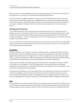 Forrester Consulting
The Total Economic Impact Of Oracle Business Intelligence Applications
Page 23
solution purchase costs, initial implementation efforts, and ongoing management. This benefit is not included in the
ROI analysis so as to not confuse a TCO benefit with the underlying business benefits.
One of the interviewees completed a detailed TCO analysis as part of the BI solution selection process. For a small
implementation, they found that initial purchase and implementation costs for BI Apps were approximately half the
cost of the other top choice. Additionally, ongoing maintenance was approximately one-third of the cost. Readers are
encouraged to complete a TCO analysis of the various solutions being considered as part of the vendor selection
process.
Management Productivity
The quantified benefits section of the study looked at some specific labor savings in the IT and business teams. In
addition, there can be a much larger pool of users who see a productivity gain by having the right information readily
available and in a format that provide valuable insights. One interviewee reported that there are “300 to 400 senior
managers using BI Apps — and they are saving quite a bit of time.” This productivity gain was not tracked at a granular
enough level to quantify the benefit.
As part of a BI initiative, it is useful to look at which business processes and roles are affected. This can provide insight
into how many total users are benefiting and to what extent. For some companies, can this can be a very large benefit
and should be factored into the ROI analysis.
Flexibility
Flexibility, as defined by TEI, represents an investment in additional capacity or capability that could be turned into
business benefit for some future additional investment. This provides an organization with the “right” or the ability to
engage in future initiatives but not the obligation to do so. There are multiple scenarios in which a customer might
choose to implement Oracle BIApps and later realize additional uses and business opportunities. Flexibility would also
be quantified when evaluated as part of a specific project (described in more detail in Appendix B).
BI Apps makes for inherently more flexible organizations by allowing them to easily gather information in different
ways and report it in a meaningful way. This can be adjusted based on new business initiatives and challenges,
reorganizations, product launches, etc. Additionally, business users are less dependent on the IT organization to create
custom reports, resulting in faster decision-making.
BI Apps also provides flexibility in terms of future deployments. The overall solution is comprised of 22 modules, each
of which can be added in at a time in the future when the business need arises. All of the interviewees were in the
process of implementing additional modules or investigating these options. Geographic expansion is another way to
grow the BI Apps deployment and benefits realized. None of these flexibility benefits are included in the ROI analysis.
Risk
Forrester defines two types of risk associated with this analysis: implementation risk and impact risk. “Implementation
risk” is the risk that a proposed investment in Oracle BI Apps may deviate from the original or expected requirements,
resulting in higher costs than anticipated. “Impact risk” refers to the risk that the business or technology needs of the
 
