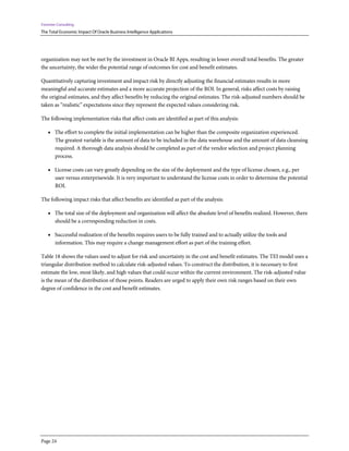 Forrester Consulting
The Total Economic Impact Of Oracle Business Intelligence Applications
Page 24
organization may not be met by the investment in Oracle BI Apps, resulting in lower overall total benefits. The greater
the uncertainty, the wider the potential range of outcomes for cost and benefit estimates.
Quantitatively capturing investment and impact risk by directly adjusting the financial estimates results in more
meaningful and accurate estimates and a more accurate projection of the ROI. In general, risks affect costs by raising
the original estimates, and they affect benefits by reducing the original estimates. The risk-adjusted numbers should be
taken as “realistic” expectations since they represent the expected values considering risk.
The following implementation risks that affect costs are identified as part of this analysis:
• The effort to complete the initial implementation can be higher than the composite organization experienced.
The greatest variable is the amount of data to be included in the data warehouse and the amount of data cleansing
required. A thorough data analysis should be completed as part of the vendor selection and project planning
process.
• License costs can vary greatly depending on the size of the deployment and the type of license chosen, e.g., per
user versus enterprisewide. It is very important to understand the license costs in order to determine the potential
ROI.
The following impact risks that affect benefits are identified as part of the analysis:
• The total size of the deployment and organization will affect the absolute level of benefits realized. However, there
should be a corresponding reduction in costs.
• Successful realization of the benefits requires users to be fully trained and to actually utilize the tools and
information. This may require a change management effort as part of the training effort.
Table 18 shows the values used to adjust for risk and uncertainty in the cost and benefit estimates. The TEI model uses a
triangular distribution method to calculate risk-adjusted values. To construct the distribution, it is necessary to first
estimate the low, most likely, and high values that could occur within the current environment. The risk-adjusted value
is the mean of the distribution of those points. Readers are urged to apply their own risk ranges based on their own
degree of confidence in the cost and benefit estimates.
 