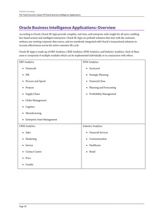 Forrester Consulting
The Total Economic Impact Of Oracle Business Intelligence Applications
Page 28
Oracle Business Intelligence Applications: Overview
According to Oracle, Oracle BI Apps provide complete, real-time, and enterprise wide insight for all users, enabling
fact-based actions and intelligent interaction. Oracle BI Apps are prebuilt solutions that start with the customer,
embrace any existing corporate data source, and are seamlessly integrated with Oracle’s transactional solutions to
increase effectiveness across the entire customer life cycle.
Oracle BI Apps is made up of ERP Analytics, CRM Analytics, EPM Analytics, and Industry Analytics. Each of these
areas is comprised of multiple modules which can be implemented individually or in conjunction with others.
ERP Analytics
• Financials
• HR
• Procure and Spend
• Projects
• Supply Chain
• Order Management
• Logistics
• Manufacturing
• Enterprise Asset Management
EPM Analytics
• Scorecard
• Strategic Planning
• Financial Close
• Planning and Forecasting
• Profitability Management
CRM Analytics
• Sales
• Marketing
• Service
• Contact Center
• Price
• Loyalty
Industry Analytics
• Financial Services
• Communication
• Healthcare
• Retail
 