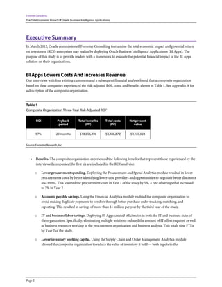 Forrester Consulting
The Total Economic Impact Of Oracle Business Intelligence Applications
Page 2
Executive Summary
In March 2012, Oracle commissioned Forrester Consulting to examine the total economic impact and potential return
on investment (ROI) enterprises may realize by deploying Oracle Business Intelligence Applications (BI Apps). The
purpose of this study is to provide readers with a framework to evaluate the potential financial impact of the BI Apps
solution on their organizations.
BI Apps Lowers Costs And Increases Revenue
Our interviews with four existing customers and a subsequent financial analysis found that a composite organization
based on these companies experienced the risk-adjusted ROI, costs, and benefits shown in Table 1. See Appendix A for
a description of the composite organization.
Table 1
Composite Organization Three-Year Risk-Adjusted ROI1
ROI Payback
period
Total benefits
(PV)
Total costs
(PV)
Net present
value
97% 20 months $18,656,496 ($9,486,872) $9,169,624
Source: Forrester Research, Inc.
• Benefits. The composite organization experienced the following benefits that represent those experienced by the
interviewed companies (the first six are included in the ROI analysis):
o Lower procurement spending. Deploying the Procurement and Spend Analytics module resulted in lower
procurements costs by better identifying lower-cost providers and opportunities to negotiate better discounts
and terms. This lowered the procurement costs in Year 1 of the study by 5%, a rate of savings that increased
to 7% in Year 2.
o Accounts payable savings. Using the Financial Analytics module enabled the composite organization to
avoid making duplicate payments to vendors through better purchase order tracking, matching, and
reporting. This resulted in savings of more than $1 million per year by the third year of the study.
o IT and business labor savings. Deploying BI Apps created efficiencies in both the IT and business sides of
the organization. Specifically, eliminating multiple solutions reduced the amount of IT effort required as well
as business resources working in the procurement organization and business analysis. This totals nine FTEs
by Year 2 of the study.
o Lower inventory working capital. Using the Supply Chain and Order Management Analytics module
allowed the composite organization to reduce the value of inventory it held — both inputs to the
 