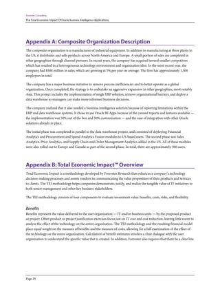 Forrester Consulting
The Total Economic Impact Of Oracle Business Intelligence Applications
Page 29
Appendix A: Composite Organization Description
The composite organization is a manufacturer of industrial equipment. In addition to manufacturing at three plants in
the US, it distributes and sells products across North America and Europe. A small portion of sales are completed in
other geographies through channel partners. In recent years, the company has acquired several smaller competitors
which has resulted in a heterogeneous technology environment and organization silos. In the most recent year, the
company had $500 million in sales, which are growing at 5% per year on average. The firm has approximately 1,500
employees in total.
The company has a major business initiative to remove process inefficiencies and to better operate as a global
organization. Once completed, the strategy is to undertake an aggressive expansion in other geographies, most notably
Asia. This project includes the implementation of single ERP solution, remove organizational barriers, and deploy a
data warehouse so managers can make more informed business decisions.
The company realized that it also needed a business intelligence solution because of reporting limitations within the
ERP and data warehouse systems. It chose to use Oracle BI Apps because of the canned reports and features available —
the implementation was 50% out of the box and 50% customization — and the ease of integration with other Oracle
solutions already in place.
The initial phase was completed in parallel to the data warehouse project, and consisted of deploying Financial
Analytics and Procurement and Spend Analytics Fusion modules to US-based users. The second phase saw Sales
Analytics, Price Analytics, and Supply Chain and Order Management Analytics added in the US. All of these modules
were also rolled out to Europe and Canada as part of the second phase. In total, there are approximately 300 users.
Appendix B: Total Economic Impact™ Overview
Total Economic Impact is a methodology developed by Forrester Research that enhances a company’s technology
decision-making processes and assists vendors in communicating the value proposition of their products and services
to clients. The TEI methodology helps companies demonstrate, justify, and realize the tangible value of IT initiatives to
both senior management and other key business stakeholders.
The TEI methodology consists of four components to evaluate investment value: benefits, costs, risks, and flexibility.
Benefits
Benefits represent the value delivered to the user organization — IT and/or business units — by the proposed product
or project. Often product or project justification exercises focus just on IT cost and cost reduction, leaving little room to
analyze the effect of the technology on the entire organization. The TEI methodology and the resulting financial model
place equal weight on the measure of benefits and the measure of costs, allowing for a full examination of the effect of
the technology on the entire organization. Calculation of benefit estimates involves a clear dialogue with the user
organization to understand the specific value that is created. In addition, Forrester also requires that there be a clear line
 