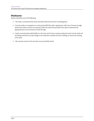 Forrester Consulting
The Total Economic Impact Of Oracle Business Intelligence Applications
Page 5
Disclosures
Readers should be aware of the following:
• The study is commissioned by Oracle and delivered by the Forrester Consulting group.
• Forrester makes no assumptions as to the potential ROI that other organizations will receive. Forrester strongly
advises that readers use their own estimates within the framework provided in the report to determine the
appropriateness of an investment in Oracle BI Apps.
• Oracle reviewed and provided feedback to Forrester, but Forrester maintains editorial control over the study and
its findings and does not accept changes to the study that contradict Forrester’s findings or obscure the meaning
of the study.
• The customer names for the interviews were provided by Oracle.
 