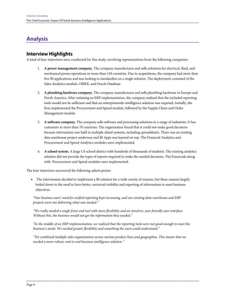 Forrester Consulting
The Total Economic Impact Of Oracle Business Intelligence Applications
Page 8
Analysis
Interview Highlights
A total of four interviews were conducted for this study, involving representatives from the following companies:
1. A power management company. The company manufactures and sells solutions for electrical, fluid, and
mechanical power operations in more than 150 countries. Due to acquisitions, the company had more than
five BI applications and was looking to standardize on a single solution. The deployment consisted of the
Sales Analytics module, OBIEE, and Oracle Database.
2. A plumbing hardware company. The company manufactures and sells plumbing hardware in Europe and
North America. After initiating an ERP implementation, the company realized that the included reporting
tools would not be sufficient and that an enterprisewide intelligence solution was required. Initially, the
firm implemented the Procurement and Spend module, followed by the Supply Chain and Order
Management module.
3. A software company. The company sells software and processing solutions to a range of industries. It has
customers in more than 70 countries. The organization found that it could not make good decisions
because information was held in multiple siloed systems, including spreadsheets. There was an existing
data warehouse project underway and BI Apps was layered on top. The Financial Analytics and
Procurement and Spend Analytics modules were implemented.
4. A school system. A large US school district with hundreds of thousands of students. The existing analytics
solution did not provide the types of reports required to make the needed decisions. The Financials along
with Procurement and Spend modules were implemented.
The four interviews uncovered the following salient points:
• The interviewees decided to implement a BI solution for a wide variety of reasons, but these reasons largely
boiled down to the need to have better, universal visibility and reporting of information to meet business
objectives.
“Our business users’ need for unified reporting kept increasing, and our existing data warehouse and ERP
projects were not delivering what was needed.”
“We really needed a single front-end tool with more flexibility and an intuitive, user-friendly user interface.
Without this, the business would not get the information they needed.”
“In the middle of an ERP implementation, we realized that the reporting tools were not good enough to meet the
business’s needs. We needed greater flexibility and something the users could understand.”
“We combined multiple sales organizations across various product lines and geographies. This meant that we
needed a more robust, end-to-end business intelligence solution.”
 