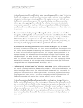 For Interactive Marketing Professionals
2013 Mobile Trends For Marketers 10
© 2013, Forrester Research, Inc. Reproduction Prohibited February 13, 2013
Actions for marketers: Hire and fund the talent to coordinate a mobile strategy. While giving
local brands and agencies enough flexibility to innovate, marketers have to ensure compliance
with a set of consistent and systematic guidelines. This requires hiring a core staff to develop
the blueprints and coordination points. This ranges from having centralized accounts that
submit apps to the Apple App Store or Google Play to having cohesive mobile analytics for
comprehensive data analysis. Employees with more advanced internal skills will facilitate the
coordination between different agencies, vendors, and IT counterparts, even if part of the work
is outsourced.
3.	The role of mobile marketing manager will emerge. In order to wrest control back from these
third parties, marketing leaders need to appoint a senior executive to lead the mobile efforts. While
mobile shouldn’t exist in a silo, it does require specific skills and unique strategic considerations.
While existing channel managers learn how their online campaigns work and are viewed on
mobile screens, task dedicated mobile marketing specialists with spearheading, shepherding, and
measuring the results of programs tailored to the special needs of mobile customers.
Actions for marketers: Engage a senior executive capable of taking the lead on mobile.
Marketing leaders need to work closely with HR to recruit talented mobile marketing specialists
and to build training programs for marketing and communications staff.22
Your best bet will be
to identify smart marketing strategists from within your company, at your competitors, or in
adjacent industries who show a penchant for emerging technologies. They will need to apply
their knowledge of your brand, products, and culture to meet customers’ needs. In the short
term, they should be tasked with and measured on the email, search, and display programs for
which they’re responsible. As your programs grow, you’ll gain more insight that will help you
clarify their long-term responsibilities and performance metrics.
4.	Finding the right strategic mix of staff will rise in importance. Finding and keeping the right
mix of skills — business, marketing, design, and technology — will be key to implementing your
multiyear strategic mobile vision.23
The mobile marketing manager will have to determine the
right mix of in-house employees and external providers. Moreover, as mobile initiatives move
from being project-based to being a part of core business delivery and tightly integrated with
back-end systems and information, more expertise and work must be in-house.
Actions for marketers: Build a staffing plan based on your long-term strategy. Marketing
leaders must work backward from a clear business plan to determine what skills, staffing levels,
and partners they will need. Mobile product strategists and application developers top the list
of people in the shortest supply. Marketing leaders will need to procure funding for competitive
salaries and establish career paths. Staff who have the knowledge and relationships to build
the links to the back end needed for smart applications will become more important. It will be
easier to teach these folks about mobile than to teach a mobile expert about your business in
many cases.24
 