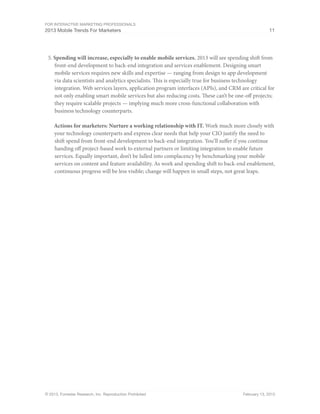 For Interactive Marketing Professionals
2013 Mobile Trends For Marketers 11
© 2013, Forrester Research, Inc. Reproduction Prohibited February 13, 2013
5.	Spending will increase, especially to enable mobile services. 2013 will see spending shift from
front-end development to back-end integration and services enablement. Designing smart
mobile services requires new skills and expertise — ranging from design to app development
via data scientists and analytics specialists. This is especially true for business technology
integration. Web services layers, application program interfaces (APIs), and CRM are critical for
not only enabling smart mobile services but also reducing costs. These can’t be one-off projects;
they require scalable projects — implying much more cross-functional collaboration with
business technology counterparts.
Actions for marketers: Nurture a working relationship with IT. Work much more closely with
your technology counterparts and express clear needs that help your CIO justify the need to
shift spend from front-end development to back-end integration. You’ll suffer if you continue
handing off project-based work to external partners or limiting integration to enable future
services. Equally important, don’t be lulled into complacency by benchmarking your mobile
services on content and feature availability. As work and spending shift to back-end enablement,
continuous progress will be less visible; change will happen in small steps, not great leaps.
 