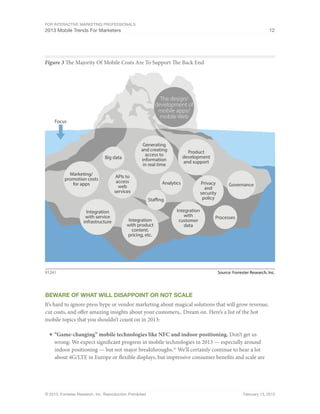 For Interactive Marketing Professionals
2013 Mobile Trends For Marketers 12
© 2013, Forrester Research, Inc. Reproduction Prohibited February 13, 2013
Figure 3 The Majority Of Mobile Costs Are To Support The Back End
Source: Forrester Research, Inc.91241
Focus
Analytics
Staffing
APIs to
access
web
services
Integration
with
customer
data
Governance
Processes
Integration
with service
infrastructure Integration
with product
content,
pricing, etc.
Privacy
and
security
policy
Generating
and creating
access to
information
in real time
Product
development
and support
Big data
The design/
development of
mobile apps/
mobile Web
Marketing/
promotion costs
for apps
Beware of what will disappoint or NOt Scale
It’s hard to ignore press hype or vendor marketing about magical solutions that will grow revenue,
cut costs, and offer amazing insights about your customers,. Dream on. Here’s a list of the hot
mobile topics that you shouldn’t count on in 2013:
■	“Game-changing” mobile technologies like NFC and indoor positioning. Don’t get us
wrong: We expect significant progress in mobile technologies in 2013 — especially around
indoor positioning — but not major breakthroughs.25
We’ll certainly continue to hear a lot
about 4G/LTE in Europe or flexible displays, but impressive consumer benefits and scale are
 