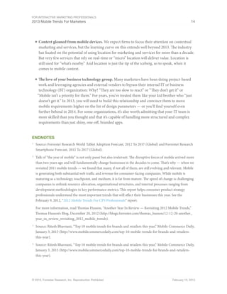 For Interactive Marketing Professionals
2013 Mobile Trends For Marketers 14
© 2013, Forrester Research, Inc. Reproduction Prohibited February 13, 2013
■	Context gleaned from mobile devices. We expect firms to focus their attention on contextual
marketing and services, but the learning curve on this extends well beyond 2013. The industry
has fixated on the potential of using location for marketing and services for more than a decade.
But very few services that rely on real-time or “micro” location will deliver value. Location is
still used for “what’s nearby.” And location is just the tip of the iceberg, so to speak, when it
comes to mobile context.
■	The love of your business technology group. Many marketers have been doing project-based
work and leveraging agencies and external vendors to bypass their internal IT or business
technology (BT) organization: Why? “They are too slow to react” or “They don’t get it” or
“Mobile isn’t a priority for them.” For years, you’ve treated them like your kid brother who “just
doesn’t get it.” In 2013, you will need to build this relationship and convince them to move
mobile requirements higher on the list of design parameters — or you’ll find yourself even
further behind in 2014. For some organizations, it’s also worth admitting that your IT team is
more skilled than you thought and that it’s capable of handling more structured and complex
requirements than just shiny, one-off, branded apps.
Endnotes
1
	 Source: Forrester Research World Tablet Adoption Forecast, 2012 To 2017 (Global) and Forrester Research
Smartphone Forecast, 2012 To 2017 (Global).
2
	 Talk of “the year of mobile” is not only passé but also irrelevant. The disruptive forces of mobile arrived more
than two years ago and will fundamentally change businesses in the decades to come. That’s why — when we
revisited 2011 mobile trends — we found that many, if not all of them, are still evolving and relevant. Mobile
is generating both substantial web traffic and revenue for consumer-facing companies. While mobile is
maturing as a technology, touchpoint, and medium, it is far from mature. The speed of change is challenging
companies to rethink resource allocation, organizational structures, and internal processes ranging from
development methodologies to key performance metrics. This report helps consumer product strategy
professionals understand the most important trends that will affect their businesses this year. See the
February 9, 2012, “2012 Mobile Trends For CPS Professionals” report.
For more information, read Thomas Husson, “Another Year In Review — Revisiting 2012 Mobile Trends,”
Thomas Husson’s Blog, December 20, 2012 (http://blogs.forrester.com/thomas_husson/12-12-20-another_
year_in_review_revisiting_2012_mobile_trends).
3
	 Source: Ritesh Bhavnani, “Top 10 mobile trends for brands and retailers this year,” Mobile Commerce Daily,
January 3, 2013 (http://www.mobilecommercedaily.com/top-10-mobile-trends-for-brands-and-retailers-
this-year).
4
	 Source: Ritesh Bhavnani, “Top 10 mobile trends for brands and retailers this year,” Mobile Commerce Daily,
January 3, 2013 (http://www.mobilecommercedaily.com/top-10-mobile-trends-for-brands-and-retailers-
this-year).
 