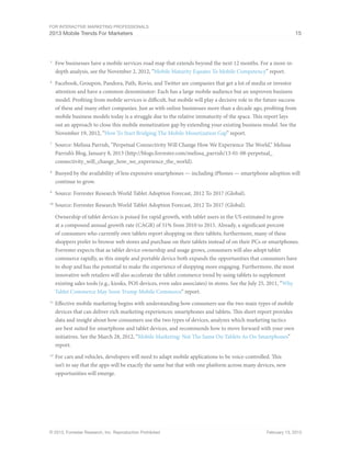 For Interactive Marketing Professionals
2013 Mobile Trends For Marketers 15
© 2013, Forrester Research, Inc. Reproduction Prohibited February 13, 2013
5
	 Few businesses have a mobile services road map that extends beyond the next 12 months. For a more in-
depth analysis, see the November 2, 2012, “Mobile Maturity Equates To Mobile Competency” report.
6
	 Facebook, Groupon, Pandora, Path, Rovio, and Twitter are companies that get a lot of media or investor
attention and have a common denominator: Each has a large mobile audience but an unproven business
model. Profiting from mobile services is difficult, but mobile will play a decisive role in the future success
of these and many other companies. Just as with online businesses more than a decade ago, profiting from
mobile business models today is a struggle due to the relative immaturity of the space. This report lays
out an approach to close this mobile monetization gap by extending your existing business model. See the
November 19, 2012, “How To Start Bridging The Mobile Monetization Gap” report.
7
	 Source: Melissa Parrish, “Perpetual Connectivity Will Change How We Experience The World,” Melissa
Parrish’s Blog, January 8, 2013 (http://blogs.forrester.com/melissa_parrish/13-01-08-perpetual_
connectivity_will_change_how_we_experience_the_world).
8
	 Buoyed by the availability of less expensive smartphones — including iPhones — smartphone adoption will
continue to grow.
9
	 Source: Forrester Research World Tablet Adoption Forecast, 2012 To 2017 (Global).
10
	Source: Forrester Research World Tablet Adoption Forecast, 2012 To 2017 (Global).
Ownership of tablet devices is poised for rapid growth, with tablet users in the US estimated to grow
at a compound annual growth rate (CAGR) of 51% from 2010 to 2015. Already, a significant percent
of consumers who currently own tablets report shopping on their tablets; furthermore, many of these
shoppers prefer to browse web stores and purchase on their tablets instead of on their PCs or smartphones.
Forrester expects that as tablet device ownership and usage grows, consumers will also adopt tablet
commerce rapidly, as this simple and portable device both expands the opportunities that consumers have
to shop and has the potential to make the experience of shopping more engaging. Furthermore, the most
innovative web retailers will also accelerate the tablet commerce trend by using tablets to supplement
existing sales tools (e.g., kiosks, POS devices, even sales associates) in stores. See the July 25, 2011, “Why
Tablet Commerce May Soon Trump Mobile Commerce” report.
11
	Effective mobile marketing begins with understanding how consumers use the two main types of mobile
devices that can deliver rich marketing experiences: smartphones and tablets. This short report provides
data and insight about how consumers use the two types of devices, analyzes which marketing tactics
are best suited for smartphone and tablet devices, and recommends how to move forward with your own
initiatives. See the March 28, 2012, “Mobile Marketing: Not The Same On Tablets As On Smartphones”
report.
12
	For cars and vehicles, developers will need to adapt mobile applications to be voice-controlled. This
isn’t to say that the apps will be exactly the same but that with one platform across many devices, new
opportunities will emerge.
 