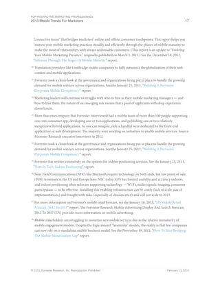 For Interactive Marketing Professionals
2013 Mobile Trends For Marketers 17
© 2013, Forrester Research, Inc. Reproduction Prohibited February 13, 2013
“connective tissue” that bridges marketers’ online and offline consumer touchpoints. This report helps you
mature your mobile marketing practices steadily and efficiently through the phases of mobile maturity to
make the most of relationships with always addressable customers. (This report is an update to “Evolving
Your Mobile Marketing Presence,” originally published on March 3, 2011.) See the December 18, 2012,
“Advance Through The Stages Of Mobile Maturity” report.
20
	Translation providers like Lionbridge enable companies to fully outsource the globalization of their web
content and mobile applications.
21
	Forrester took a closer look at the governance and organizations being put in place to handle the growing
demand for mobile services across organizations. See the January 25, 2013, “Building A Pervasive
Corporate Mobile Competency” report.
22
	Marketing leaders will continue to struggle with who to hire as their mobile marketing managers — and
how to hire them; the nature of an emerging role means that a pool of applicants with deep experience
doesn’t exist.
23
	More than one company that Forrester interviewed had a mobile team of more than 100 people supporting
one core consumer app, developing one or two applications, and publishing one or two relatively
inexpensive hybrid applications. As one can imagine, only a handful were dedicated to the front-end
application or web development. The majority were working on initiatives to enable mobile services. Source:
Forrester Research executive interviews in 2012.
24
	Forrester took a closer look at the governance and organizations being put in place to handle the growing
demand for mobile services across organizations. See the January 25, 2013, “Building A Pervasive
Corporate Mobile Competency” report.
25
	Forrester has written extensively on the options for indoor positioning services. See the January 23, 2013,
“Next In Tech: Indoor Positioning” report.
26
	Near Field Communications (NFC) like Bluetooth require technology on both ends, but few point-of-sale
(POS) terminals in the US and Europe have NFC today. GPS has limited usability and accuracy indoors,
and indoor positioning often relies on supporting technology — Wi-Fi, audio signals, imaging, consumer
participation — to be effective. Installing this enabling infrastructure can be costly (lack of scale, size of
implementations) and fraught with risks (especially of obsolescence) and will not scale in 2013.
27
	For more information on Forrester’s mobile retail forecast, see the January 16, 2013, “US Mobile Retail
Forecast, 2012 To 2017” report. The Forrester Research Mobile Advertising Display And Search Forecast,
2012 To 2017 (US) provides more information on mobile advertising.
28
	Mobile stakeholders are struggling to monetize new mobile services due to the relative immaturity of
mobile engagement models. Despite the hype around “freemium” models, the reality is that few companies
can now rely on a standalone mobile business model. See the November 19, 2012, “How To Start Bridging
The Mobile Monetization Gap” report.
 