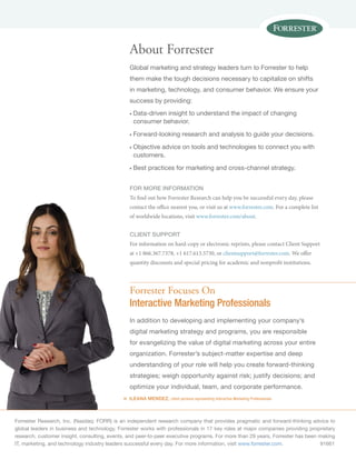Forrester Research, Inc. (Nasdaq: FORR) is an independent research company that provides pragmatic and forward-thinking advice to
global leaders in business and technology. Forrester works with professionals in 17 key roles at major companies providing proprietary
research, customer insight, consulting, events, and peer-to-peer executive programs. For more than 29 years, Forrester has been making
IT, marketing, and technology industry leaders successful every day. For more information, visit www.forrester.com.	91661
«
Forrester Focuses On
Interactive Marketing Professionals
In addition to developing and implementing your company’s
digital marketing strategy and programs, you are responsible
for evangelizing the value of digital marketing across your entire
organization. Forrester’s subject-matter expertise and deep
understanding of your role will help you create forward-thinking
strategies; weigh opportunity against risk; justify decisions; and
optimize your individual, team, and corporate performance.
ILEANA MENDEZ, client persona representing Interactive Marketing Professionals
About Forrester
Global marketing and strategy leaders turn to Forrester to help
them make the tough decisions necessary to capitalize on shifts
in marketing, technology, and consumer behavior. We ensure your
success by providing:
n	Data-driven insight to understand the impact of changing
consumer behavior.
n	Forward-looking research and analysis to guide your decisions.
n	Objective advice on tools and technologies to connect you with
customers.
n	Best practices for marketing and cross-channel strategy.
for more information
To find out how Forrester Research can help you be successful every day, please
contact the office nearest you, or visit us at www.forrester.com. For a complete list
of worldwide locations, visit www.forrester.com/about.
Client support
For information on hard-copy or electronic reprints, please contact Client Support
at +1 866.367.7378, +1 617.613.5730, or clientsupport@forrester.com. We offer
quantity discounts and special pricing for academic and nonprofit institutions.
 