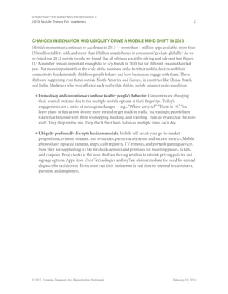 For Interactive Marketing Professionals
2013 Mobile Trends For Marketers 2
© 2013, Forrester Research, Inc. Reproduction Prohibited February 13, 2013
CHanges in Behavior and Ubiquity Drive A Mobile Mind shift in 2013
Mobile’s momentum continues to accelerate in 2013 — more than 1 million apps available, more than
150 million tablets sold, and more than 1 billion smartphones in consumers’ pockets globally.1
As we
revisited our 2012 mobile trends, we found that all of them are still evolving and relevant (see Figure
1).2
A number remain important enough to be key trends in 2013 but for different reasons than last
year. But more important than the scale of the numbers is the fact that mobile devices and their
connectivity fundamentally shift how people behave and how businesses engage with them. These
shifts are happening even faster outside North America and Europe, in countries like China, Brazil,
and India. Marketers who were affected early on by this shift in mobile mindset understand that:
■	Immediacy and convenience combine to alter people’s behavior. Consumers are changing
their normal routines due to the multiple mobile options at their fingertips. Today’s
engagements are a series of message exchanges — e.g., “Where are you?” “There in 10.” You
leave plans in flux as you do one more errand or get stuck in traffic. Increasingly, people have
taken that behavior with them to shopping, banking, and traveling. They do research at the store
shelf. They shop on the bus. They check their bank balances multiple times each day.
■	Ubiquity profoundly disrupts business models. Mobile will recast your go-to-market
propositions, revenue streams, cost structures, partner ecosystems, and success metrics. Mobile
phones have replaced cameras, maps, cash registers, TV remotes, and portable gaming devices.
Now they are supplanting ATMs for check deposits and printouts for boarding passes, tickets,
and coupons. Price checks at the store shelf are forcing retailers to rethink pricing policies and
signage options. Apps from Uber Technologies and myTaxi disintermediate the need for central
dispatch for taxi drivers. Firms must run their businesses in real time to respond to customers,
partners, and employees.
 