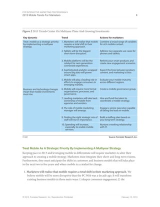 For Interactive Marketing Professionals
2013 Mobile Trends For Marketers 6
© 2013, Forrester Research, Inc. Reproduction Prohibited February 13, 2013
Figure 2 2013 Trends Center On Multiyear Plans And Growing Investments
Source: Forrester Research, Inc.91661
Key dynamic Trend Actions for marketers
1. Marketers will realize that mobile
requires a total shift in their
marketing approach.
Treat  mobile as a strategic priority
by implementing a multiyear
strategy.
Combine a broad range of variables
for rich mobile context.
2. Tablets will be the biggest
short-term disruptors.
Address two separate use cases for
phones and tablets.
3. Mobile platforms will be the
catalyst for next-generation
connected experiences.
Rethink your smart products and
create new engagement scenarios.
5. Mobile will play a leading role in
efforts to engage consumers in
emerging markets.
Evaluate your mobile maturity
across different regions.
4. Sophisticated analytics wrapped
around big data will power
smart apps.
Expect the lines between product,
content, and marketing to blur.
6. Mobile will require more formal
organizations, processes, and
governance.
Business and technology changes
mean that mobile investments
must rise.
Create a mobile governance group.
7. Leading marketers will take back
ownership of mobile from
agencies and vendors.
Hire and fund the talent to
coordinate a mobile strategy.
8. The role of mobile marketing
manager will emerge.
Engage a senior executive capable
of taking the lead on mobile.
10. Spending will increase,
especially to enable mobile
services.
Nurture a working relationship
with IT.
9. Finding the right strategic mix of
staff will rise in importance.
Build a staffing plan based on
your long-term strategy.
Treat Mobile As A Strategic Priority By Implementing A Multiyear Strategy
Keeping pace in 2013 and leveraging mobile to differentiate will require marketers to alter their
approach to creating a mobile strategy. Marketers must integrate their short-and long-term visions.
Furthermore, they must anticipate the shifts in customers and business models that will take place
in the next two to five years and where mobile is a catalyst for change.
1.	Marketers will realize that mobile requires a total shift in their marketing approach. We
believe mobile will be more disruptive than the PC Web was a decade ago. It will transform
existing business models in three main ways: 1) deeper consumer engagement; 2) the
 