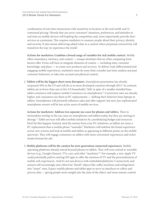 For Interactive Marketing Professionals
2013 Mobile Trends For Marketers 7
© 2013, Forrester Research, Inc. Reproduction Prohibited February 13, 2013
combination of real-time interactions with sensitivity to location in the real world; and 3)
contextual pricing.6
Brands that can serve customers’ situations, preferences, and attitudes in
real time on mobile devices will leapfrog the competition and, more importantly, provide their
services at a premium. This requires marketers to reassure people about their privacy, identity,
and security. It also means delivering added value in a context where perpetual connectivity will
transform the way we experience the world.7
Actions for marketers: Combine a broad range of variables for rich mobile context. Mobile
offers immediacy, intimacy, and context — unique attributes that no other computing form
factors offer. Firms will have to integrate elements of context — including time, customer
knowledge, and place — to create new products and services. To deliver truly differentiated and
engaging mobile experiences, marketers must do more than consider just time, analyze just past
customer behaviors, or take into account just physical context.
2.	Tablets will be the biggest short-term disruptors. Smartphone penetration has already
surpassed 50% in the US and will do so in most developed countries through 2013.8
In contrast,
tablets are in fewer than one in five US households.9
Still, in spite of a smaller installed base,
tablet commerce will outpace mobile Commerce on smartphones.10
Conversion rates are already
higher, and consumers use them as PC replacements — shifting their behavior from laptops to
tablets. Smartphones will primarily influence sales and offer support, but new, less sophisticated
smartphone owners will be less active users of mobile services.
Actions for marketers: Address two separate use cases for phones and tablets. There is
tremendous overlap in the use cases on smartphones and tablets today, but they are starting to
diverge.11
Tablet services will affect mobile initiatives by cannibalizing budget and resources.
Don’t let this happen: Instead, steal the money from your PC initiatives, as tablets are more a
PC replacement than a mobile phone “wannabe.” Marketers will redefine the brand experience
across new screens and look at mobile and tablets as appearing at different points on the mobile
spectrum. They will engage consumers on tablets with more convenient experiences and richer
media formats for ads.
3.	Mobile platforms will be the catalyst for next-generation connected experiences. Mobile
operating platforms already extend beyond phones to tablets. They will soon extend to wearable
devices (e.g., Google Glasses), TVs, cars, and other “machines.”12
For example, a new Apple TV
could potentially pull in existing iOS apps to offer the emotion of TV and the personalization of
mobile web experiences. And it’s not just devices with embedded platforms: Connectivity and
sensors will increasingly turn otherwise “dumb” objects like coffee machines and refrigerators
into “smart” ones. Expect mobile phones and tablet apps to serve as interfaces to collect and
process data — giving people more insight into the state of the object and more remote control.
 