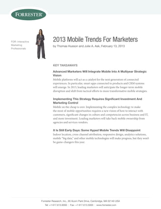 Forrester research, Inc., 60 acorn Park Drive, cambridge, Ma 02140 usa
tel: +1 617.613.6000 | Fax: +1 617.613.5000 | www.forrester.com
2013 Mobile Trends For Marketers
by thomas Husson and Julie a. ask, February 13, 2013
For: Interactive
Marketing
Professionals
Key TaKeaWays
advanced Marketers Will integrate Mobile into a Multiyear strategic
vision
Mobile platforms will act as a catalyst for the next generation of connected
experiences. In particular, smart apps connected to products and CRM systems
will emerge. In 2013, leading marketers will anticipate the longer-term mobile
disruption and shift from tactical efforts to more transformative mobile strategies.
implementing This strategy Requires signiﬁcant investment and
Marketing Control
Mobile on the cheap is over. Implementing the complex technology to make
the most of mobile opportunities requires a new vision of how to interact with
customers, significant changes in culture and competencies across business and IT,
and more investment. Leading marketers will take back mobile ownership from
agencies and services vendors.
it is still early days: some hyped Mobile Trends Will disappoint
Indoor location, cross-channel attribution, responsive design, analytics solutions,
mobile “big data,” and other mobile technologies will make progress, but they won’t
be game-changers this year.
 