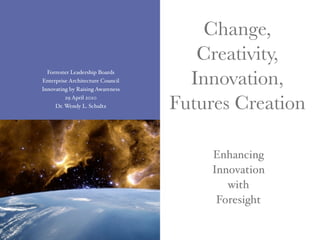 Change,
                                     Creativity,
                                    Innovation,
  Forrester Leadership Boards
Enterprise Architecture Council
Innovating by Raising Awareness
         29 April 2010
     Dr. Wendy L. Schultz         Futures Creation

                                       Enhancing
                                       Innovation
                                          with
                                        Foresight
 