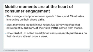 © 2016 Forrester Research, Inc. Reproduction Prohibited 14
Mobile moments are at the heart of
consumer engagement
› The average smartphone owner spends 1 hour and 53 minutes
interacting on their phone daily.
› Most marketing leaders in our recent US survey reported that
between 25% and 50% of their site traffic comes from mobile.
› One-third of US online smartphone users research purchases on
their devices at least once a week.
 