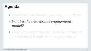 © 2016 Forrester Research, Inc. Reproduction Prohibited 17
Agenda
› How have consumer expectations shifted?
› What is the new mobile engagement
model?
› How can companies orchestrate consumer
engagement to deliver on expectations?
 