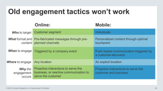 © 2016 Forrester Research, Inc. Reproduction Prohibited 20
Old engagement tactics won’t work
Online: Mobile:
Customer segmentWho to target Individuals
Pre-fabricated messages through pre-
planned channels
What format and
content
Personalized content through optimal
touchpoint
Triggered by a company eventWhen to engage Push-based communication triggered by
a customer-led event
Any locationWhere to engage An explicit location
Proactive interactions to serve the
business, or reactive communication to
serve the customer
Why the
engagement
occurs
Proactive interactions to serve the
customer and business
 