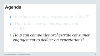 © 2016 Forrester Research, Inc. Reproduction Prohibited 22
Agenda
› How have consumer expectations shifted?
› What is the new mobile engagement
model?
› How can companies orchestrate consumer
engagement to deliver on expectations?
 
