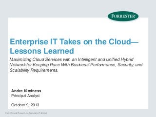 Enterprise IT Takes on the Cloud—
Lessons Learned
Maximizing Cloud Services with an Intelligent and Unified Hybrid
Network for Keeping Pace With Business’ Performance, Security, and
Scalability Requirements.

Andre Kindness
Principal Analyst
October 9, 2013
© 2013 Forrester Research, Inc. Reproduction Prohibited

 