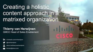 Creating a holistic
content approach in a
matrixed organization
Thierry van Herwijnen
GMCC Head of Sales Enablement


            nl.linkedin.com/in/herwijnen

            @tvanherwijnen

            about.me/thierryvanherwijnen

            therwijn@cisco.com
© 2013 Cisco and/or its affiliates. All rights reserved.   Cisco Confidential   1
 