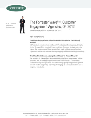 FOR: Customer
Intelligence
Professionals

The Forrester Wave™: Customer
Engagement Agencies, Q4 2012
by Fatemeh Khatibloo, november 19, 2012

key TakeaWays
Customer engagement agencies are evolving From Two Legacy
Models
CEAs, in their evolution from database MSPs and digital/direct agencies, bring the
best of the capabilities from their legacy models to their most strategic enterprise
clients. The most mature of these agencies have made strides to strengthen their
capabilities in areas like customer journey mapping and business strategy consulting.
The Cea Model Faces a Long Road ahead To Reach Maturity
The agencies we evaluated are taking various approaches to acquiring the people,
processes, and technology required to become leaders in the CEA landscape.
However, finding the right talent and restructuring agency compensation, growth,
and KPI models are proving especially challenging. As a result, these firms face a
long road to maturity.

Forrester Research, Inc., 60 Acorn Park Drive, Cambridge, mA 02140 UsA
Tel: +1 617.613.6000 | Fax: +1 617.613.5000 | www.forrester.com

 