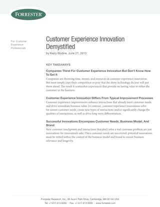 Customer Experience Innovation 
Demystified 
by Kerry Bodine, June 27, 2013 
Forrester Research, Inc., 60 Acorn Park Drive, Cambridge, MA 02140 USA 
Tel: +1 617.613.6000 | Fax: +1 617.613.5000 | www.forrester.com 
For: Customer 
Experience 
Professionals 
Key Takeaways 
Companies Thirst For Customer Experience Innovation But Don’t Know How 
To Get It 
Companies are throwing time, money, and resources at customer experience innovation. 
But most simply copy their competition or pray that the shiny technology du jour will put 
them ahead. The result is scattershot experiences that provide no lasting value to either the 
customer or the business. 
Customer Experience Innovation Differs From Typical Improvement Processes 
Customer experience improvements enhance interactions that already meet customer needs 
and drive immediate business value. In contrast, customer experience innovations solve 
for unmet customer needs, create new types of interactions and/or significantly change the 
qualities of interactions, as well as drive long-term differentiation. 
Successful Innovations Encompass Customer Needs, Business Model, And 
Brand 
New customer touchpoints and interactions that don’t solve a real customer problem are just 
innovations for innovation’s sake. Once customer needs are uncovered, potential innovations 
must be vetted within the context of the business model and brand to ensure business 
relevance and longevity. 
 