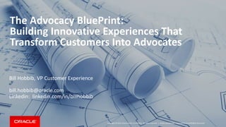 Copyright © 2015, Oracle and/or its affiliates. All rights reserved. |
The Advocacy BluePrint:
Building Innovative Experiences That
Transform Customers Into Advocates
Bill Hobbib, VP Customer Experience
bill.hobbib@oracle.com
Linkedin: linkedin.com/in/billhobbib
Oracle Confidential – Internal/Restricted/Highly Restricted
 