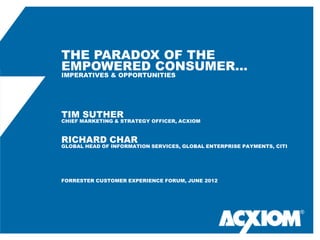 THE PARADOX OF THE
EMPOWERED CONSUMER…
IMPERATIVES & OPPORTUNITIES




TIM SUTHER
CHIEF MARKETING & STRATEGY OFFICER, ACXIOM



RICHARD CHAR
GLOBAL HEAD OF INFORMATION SERVICES, GLOBAL ENTERPRISE PAYMENTS, CITI




FORRESTER CUSTOMER EXPERIENCE FORUM, JUNE 2012




                                                                        ®
 