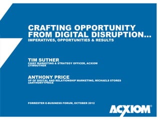 CRAFTING OPPORTUNITY
FROM DIGITAL DISRUPTION…
IMPERATIVES, OPPORTUNITIES & RESULTS




TIM SUTHER
CHIEF MARKETING & STRATEGY OFFICER, ACXIOM
@TIMSUTHER




ANTHONY PRICE
VP OF DIGITAL AND RELATIONSHIP MARKETING, MICHAELS STORES
@ANTHONYTPRICE




FORRESTER E-BUSINESS FORUM, OCTOBER 2012
                                                            ®
 