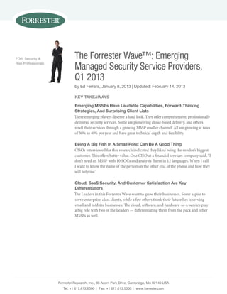 Forrester research, inc., 60 acorn Park Drive, cambridge, Ma 02140 uSa
tel: +1 617.613.6000 | Fax: +1 617.613.5000 | www.forrester.com
The Forrester Wave™: Emerging
Managed Security Service Providers,
Q1 2013
by ed Ferrara, January 8, 2013 | updated: February 14, 2013
For: Security &
risk Professionals
Key TaKeaWays
emerging Mssps have laudable Capabilities, Forward-Thinking
strategies, and surprising Client lists
These emerging players deserve a hard look. They offer comprehensive, professionally
delivered security services. Some are pioneering cloud-based delivery, and others
resell their services through a growing MSSP reseller channel. All are growing at rates
of 30% to 40% per year and have great technical depth and flexibility.
Being a Big Fish in a small pond Can Be a good Thing
CISOs interviewed for this research indicated they liked being the vendor’s biggest
customer. This offers better value. One CISO at a financial services company said, “I
don’t need an MSSP with 10 SOCs and analysts fluent in 12 languages. When I call
I want to know the name of the person on the other end of the phone and how they
will help me.”
Cloud, saas security, and Customer satisfaction are Key
differentiators
The Leaders in this Forrester Wave want to grow their businesses. Some aspire to
serve enterprise-class clients, while a few others think their future lies is serving
small and midsize businesses. The cloud, software, and hardware-as-a-service play
a big role with two of the Leaders — differentiating them from the pack and other
MSSPs as well.
 