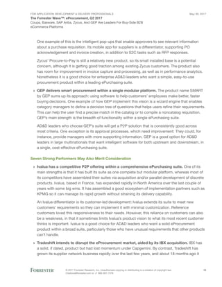 FOR Application Development & Delivery Professionals
The Forrester Wave™: eProcurement, Q2 2017
May 30, 2017
© 2017 Forrester Research, Inc. Unauthorized copying or distributing is a violation of copyright law.
Citations@forrester.com or +1 866-367-7378
10
Coupa, Basware, SAP Ariba, Zycus, And GEP Are Leaders For Buy-Side B2B
eCommerce Platforms
One example of this is the intelligent pop-ups that enable approvers to see relevant information
about a purchase requisition. Its mobile app for suppliers is a differentiator, supporting PO
acknowledgement and invoice creation, in addition to S2C tasks such as RFP responses.
Zycus’ Procure-to-Pay is still a relatively new product, so its small installed base is a potential
concern, although it is getting good traction among existing Zycus customers. The product also
has room for improvement in invoice capture and processing, as well as in performance analytics.
Nonetheless it is a good choice for enterprise AD&D leaders who want a simple, easy-to-use
procurement product within a leading ePurchasing suite.
›› GEP delivers smart procurement within a single modular platform. The product name SMART
by GEP sums up its approach: using software to help customers’ employees make better, faster
buying decisions. One example of how GEP implement this vision is a wizard engine that enables
category managers to define a decision tree of questions that helps users refine their requirements.
This can help the user find a precise match in the catalog or to compile a noncatalog requisition.
GEP’s main strength is the breadth of functionality within a single ePurchasing suite.
AD&D leaders who choose GEP’s suite will get a P2P solution that is consistently good across
most criteria. One exception is its approval processes, which need improvement: They could, for
instance, provide managers with more supporting information. GEP is a good option for AD&D
leaders in large multinationals that want intelligent software for both upstream and downstream, in
a single, cost-effective ePurchasing suite.
Seven Strong Performers May Also Merit Consideration
›› Ivalua has a competitive P2P offering within a comprehensive ePurchasing suite. One of its
main strengths is that it has built its suite as one complete but modular platform, whereas most of
its competitors have assembled their suites via acquisition and/or parallel development of discrete
products. Ivalua, based in France, has expanded rapidly in North America over the last couple of
years with some big wins. It has assembled a good ecosystem of implementation partners such as
KPMG so it can manage its rapid growth without straining its delivery capability.
An Ivalua differentiator is its customer-led development: Ivalua extends its suite to meet new
customers’ requirements so they can implement it with minimal customization. Reference
customers loved this responsiveness to their needs. However, this reliance on customers can also
be a weakness, in that it sometimes limits Ivalua’s product vision to what its most recent customer
thinks is important. Ivalua is a good choice for AD&D leaders who want a solid eProcurement
product within a broad suite, particularly those who have unusual requirements that other products
can’t handle.
›› Tradeshift intends to disrupt the eProcurement market, aided by its IBX acquisition. IBX has
a solid, if dated, product but had lost momentum under Capgemini. By contrast, Tradeshift has
grown its supplier network business rapidly over the last few years, and about 18 months ago it
 