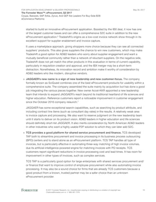 FOR Application Development & Delivery Professionals
The Forrester Wave™: eProcurement, Q2 2017
May 30, 2017
© 2017 Forrester Research, Inc. Unauthorized copying or distributing is a violation of copyright law.
Citations@forrester.com or +1 866-367-7378
11
Coupa, Basware, SAP Ariba, Zycus, And GEP Are Leaders For Buy-Side B2B
eCommerce Platforms
started to build an innovative eProcurement application. Boosted by the IBX deal, it now has one
of the largest customer bases and can offer a comprehensive S2C suite in addition to the new
eProcurement application.6
Tradeshift’s origins as a low-cost invoice network show through in its
excellent support for supplier enablement and invoice capture.
It uses a marketplace approach, giving shoppers more choice because they can see all connected
suppliers’ products. This also gives suppliers the chance to win new customers, which may make
Tradeshift a good option for AD&D leaders who worry about supplier engagement and want a
mutually beneficial community rather than a network of reluctant suppliers. On the negative side,
Tradeshift does not yet match the other products in this evaluation in terms of current capability,
particularly in requisition creation and approval, and the IBX merger may be a short-term
distraction. Nonetheless, its innovation record and ambition make it worthy of consideration by
AD&D leaders who like modern, disruptive vendors.
›› JAGGAER’s new name is a sign of new leadership and new customer-focus. The company
formally known as SciQuest combines one of the best eProcurement products for usability within a
comprehensive suite. The company assembled the suite mainly by acquisition but has done a good
job integrating the various pieces together. New owner Accel-KKR appointed a new leadership
team that intends to expand JAGGAER’s reach beyond its traditional heartland of life sciences and
higher education. Reference customers report a noticeable improvement in customer engagement
since the October 2016 company relaunch.7
JAGGAER has some exceptional search capabilities, such as searching by product attribute, and
including contract line items (such as consultant day rates) in the results. A relatively weak area
is invoice capture and processing. We also want to reserve judgment on the new leadership team
until it starts to deliver on its product vision. AD&D leaders in higher education and life sciences
should definitely short-list JAGGAER. It also merits consideration by North American AD&D leaders
in other industries who want a highly usable P2P solution to which they can later add S2C.
›› TCS provides a good platform for shared service procurement and finance. TCS developed
TAP both to streamline procurement and invoice processing in its business process outsourcing
(BPO) centers and to stand alone as an eProcurement platform. TCS TAP handles all type of
invoices, but is particularly effective in automating three-way matching of high invoice volumes,
due its artificial-intelligence-powered engine for matching invoices with PO receipts. TCS
customers report significant reductions in invoice processing cost and lead times. It has room for
improvement in other types of invoices, such as complex services.
TCS TAP is a particularly good option for large enterprises with shared services procurement and/
or finance that want to improve control of employee procurement while also automating invoice
processing. It may also be a sound choice for firms that are already TCS customers because a
good product from a known, trusted partner may be a safer choice than an unknown
eProcurement provider.
 