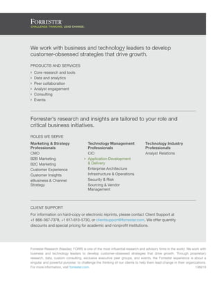 We work with business and technology leaders to develop
customer-obsessed strategies that drive growth.
Products and Services
›› Core research and tools
›› Data and analytics
›› Peer collaboration
›› Analyst engagement
›› Consulting
›› Events
Forrester Research (Nasdaq: FORR) is one of the most influential research and advisory firms in the world. We work with
business and technology leaders to develop customer-obsessed strategies that drive growth. Through proprietary
research, data, custom consulting, exclusive executive peer groups, and events, the Forrester experience is about a
singular and powerful purpose: to challenge the thinking of our clients to help them lead change in their organizations.
For more information, visit forrester.com.
Client support
For information on hard-copy or electronic reprints, please contact Client Support at
+1 866-367-7378, +1 617-613-5730, or clientsupport@forrester.com. We offer quantity
discounts and special pricing for academic and nonprofit institutions.
Forrester’s research and insights are tailored to your role and
critical business initiatives.
Roles We Serve
Marketing & Strategy
Professionals
CMO
B2B Marketing
B2C Marketing
Customer Experience
Customer Insights
eBusiness & Channel
Strategy
Technology Management
Professionals
CIO
›› Application Development
& Delivery
Enterprise Architecture
Infrastructure & Operations
Security & Risk
Sourcing & Vendor
Management
Technology Industry
Professionals
Analyst Relations
136019
 