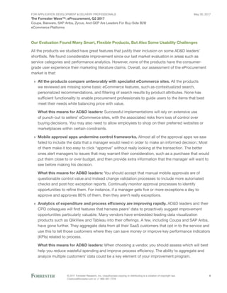 FOR Application Development & Delivery Professionals
The Forrester Wave™: eProcurement, Q2 2017
May 30, 2017
© 2017 Forrester Research, Inc. Unauthorized copying or distributing is a violation of copyright law.
Citations@forrester.com or +1 866-367-7378
6
Coupa, Basware, SAP Ariba, Zycus, And GEP Are Leaders For Buy-Side B2B
eCommerce Platforms
Our Evaluation Found Many Smart, Flexible Products, But Also Some Usability Challenges
All the products we studied have great features that justify their inclusion on some AD&D leaders’
shortlists. We found considerable improvement since our last market evaluation in areas such as
service categories and performance analytics. However, none of the products have the consumer-
grade user experience their marketing literature claims. Overall, our assessment of the eProcurement
market is that:
›› All the products compare unfavorably with specialist eCommerce sites. All the products
we reviewed are missing some basic eCommerce features, such as contextualized search,
personalized recommendations, and filtering of search results by product attributes. None has
sufficient functionality to enable procurement professionals to guide users to the items that best
meet their needs while balancing price with value.
What this means for AD&D leaders: Successful implementations will rely on extensive use
of punch-out to sellers’ eCommerce sites, with the associated risks from loss of control over
buying decisions. You may also need to allow employees to shop on their preferred websites or
marketplaces within certain constraints.
›› Mobile approval apps undermine control frameworks. Almost all of the approval apps we saw
failed to include the data that a manager would need in order to make an informed decision. Most
of them make it too easy to click “approve” without really looking at the transaction. The better
ones alert managers to issues that may warrant their consideration, such as a purchase that would
put them close to or over budget, and then provide extra information that the manager will want to
see before making his decision.
What this means for AD&D leaders: You should accept that manual mobile approvals are of
questionable control value and instead change validation processes to include more automated
checks and post hoc exception reports. Continually monitor approval processes to identify
opportunities to refine them. For instance, if a manager gets five or more exceptions a day to
approve and approves 80% of them, then they aren’t really exceptions.
›› Analytics of expenditure and process efficiency are improving rapidly. AD&D leaders and their
CPO colleagues will find features that harness peers’ data to proactively suggest improvement
opportunities particularly valuable. Many vendors have embedded leading data visualization
products such as QlikView and Tableau into their offerings. A few, including Coupa and SAP Ariba,
have gone further. They aggregate data from all their SaaS customers that opt in to the service and
use this to tell those customers where they can save money or improve key performance indicators
(KPIs) related to process.
What this means for AD&D leaders: When choosing a vendor, you should assess which will best
help you reduce wasteful spending and improve process efficiency. The ability to aggregate and
analyze multiple customers’ data could be a key element of your improvement program.
 