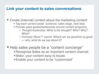 Link your content to sales conversations
§ Create (internal) content about the marketing content
§ Tag each content asset: audience, sales stage, next step.
§ Provide sales guides/battlecards around content programs.
•  Thought leadership: What is the thought? Who? Why?
What?
•  Forrester Wave™ reprint: Where are we good/not so good
— why, what do we say about it?
§ Help sales people be a “content concierge”
§ Recognize Sales as an important content channel
§ Make your content easy to locate
§ Enable your content to be “customized“
 