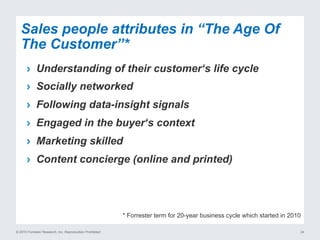 © 2015 Forrester Research, Inc. Reproduction Prohibited 24
›  Understanding of their customer‘s life cycle
›  Socially networked
›  Following data-insight signals
›  Engaged in the buyer‘s context
›  Marketing skilled
›  Content concierge (online and printed)
Sales people attributes in “The Age Of
The Customer”*
* Forrester term for 20-year business cycle which started in 2010
 