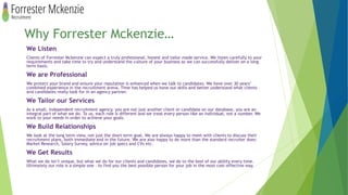 Why Forrester Mckenzie…
We Listen
Clients of Forrester Mckenzie can expect a truly professional, honest and tailor made service. We listen carefully to your
requirements and take time to try and understand the culture of your business so we can successfully deliver on a long
term basis.
We are Professional
We protect your brand and ensure your reputation is enhanced when we talk to candidates. We have over 30 years’
combined experience in the recruitment arena. Time has helped us hone our skills and better understand what clients
and candidates really look for in an agency partner.
We Tailor our Services
As a small, independent recruitment agency, you are not just another client or candidate on our database, you are an
integral part of what we do. To us, each role is different and we treat every person like an individual, not a number. We
work to your needs in order to achieve your goals.
We Build Relationships
We look at the long term view, not just the short term goal. We are always happy to meet with clients to discuss their
recruitment plans, both immediate and in the future. We are also happy to do more than the standard recruiter does:
Market Research, Salary Survey, advice on job specs and CVs etc.
We Get Results
What we do isn’t unique, but what we do for our clients and candidates, we do to the best of our ability every time.
Ultimately our role is a simple one – to find you the best possible person for your job in the most cost-effective way.
 