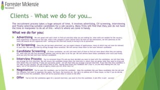 Clients – What we do for you…
The recruitment process takes a huge amount of time, it involves advertising, CV screening, interviewing
and finally selecting suitable candidates for a job vacancy. Many firms will find that they just do not have
the time or manpower to do all of this - which is where we come in handy.
What we do for you:
 Advertising – We will speak with each client to find out precisely what you are looking for; what skills are needed for the vacancy,
what experience is required for this role, what is the company’s work culture? Once we have all the information, we will advertise on the
many job boards we are registered with – saving you the time and money in having to do so yourselves
 CV Screening – Once the job has been advertised, you can expect dozens of applications, many of which may not even be relevant
to your role. We save you time by sifting through these ourselves. We will narrow these down to the most relevant candidates
 Candidate Screening – Of these candidates, we will call/meet each of them to find out more about what they are looking
for, what they are like and ultimately whether they will be able to do the job. We will whittle down these candidates even more and finally
send you only the best and most relevant candidates
 Interview Process – You’ve reviewed these CVs and you have decided you want to meet with the candidates, we will then help
you arrange the first interview. We will ensure the candidate knows when the interview is, where they are going, what they need to bring and
with whom they are meeting. If they are successful, great – we will then help you arrange a second interview. If you feel that they candidate is
not right for your vacancy, we will inform them of this, letting them know your feedback (let’s face it, no one likes making this call, but
again, one of the benefits of using an agency means you will never have to)
 Negotiation – You’ve seen the candidate, you’ve liked the candidate - does the candidate like you? Many candidates like the job and
the company, but want to negotiate the salary, the hours, the location etc. Our job is to address all of these issues, so that if you do decide
you want to hire the candidate, there will be no surprises when it comes to the offer
 Offer – You’ve met the candidates again for a second interview, you want to hire the candidate. A job offer is sent – success!
 